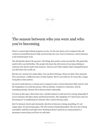 Still Learning | 72
32
The season between who you were and who
you're becoming
There's a season that nobody prepares you for. It's the one where you've outgrown the old
version of yourself but haven't fully arrived at the new one. You're in between. And in between
is the loneliest place to be.
The old identity doesn't fit anymore. The things that used to excite you feel flat. The goals that
used to drive you feel hollow. The people who knew the old version of you keep relating to
someone who doesn't quite exist anymore. And you can't fully explain what's changed because
you don't have the words yet.
But the new version isn't ready either. You can feel it forming. There are hints. New interests.
New convictions. A different sense of what matters. But it's not solid yet. It's more like a shape
in fog than a clear picture.
So you're stuck between a version you've outgrown and a version that hasn't fully arrived. And
the temptation is to rush the process. Pick an identity. Commit to a direction. Just be
something already, because the in-between feels unbearable.
I've been in this space. More than once. And the instinct to rush out of it is strong. Especially if
you're someone who likes clarity and forward motion. The ambiguity of "I don't know who I'm
becoming yet" is maddening for someone who's used to having a plan.
But I've learned, slowly and reluctantly, that the in-between is doing something. It's not
empty space. It's processing space. The old version is being dismantled. The new one is being
assembled. And that work takes time. Rushing it doesn't speed it up. It just produces a
premature answer that you'll have to redo later.
 