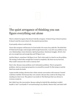 Still Learning | 74
33
The quiet arrogance of thinking you can
figure everything out alone
There's a kind of arrogance that doesn't look like arrogance. It doesn't brag. It doesn't posture.
It doesn't need the room to know it's the smartest person there.
It just quietly refuses to ask for help.
I know this arrogance well because I've lived inside it for most of my adult life. The belief that
if I think hard enough, read enough, build enough frameworks, I can solve any problem on my
own. Relationships. Career decisions. Spiritual questions. Emotional struggles. All of it. Just
give me enough time and enough data and I'll figure it out.
And the thing is, sometimes I did figure it out. That's what made it so hard to see the problem.
The strategy worked often enough that I trusted it completely. My brain was my best tool.
Why would I outsource the work to someone else?
Here's why. Because some problems aren't information problems. They're perspective
problems. And you cannot get perspective on yourself by yourself. It's like trying to read the
label from inside the bottle.
I spent months circling a decision that a thirty-minute conversation with someone I trusted
could have clarified. Not because they were smarter. Because they could see the thing I was
standing too close to see. The pattern I was inside of. The blind spot that was obvious to
everyone except me.
But I didn't have the conversation. Because asking for help felt like admitting I couldn't
handle it. And "I can handle it" was load-bearing in my identity. Remove that, and what's left?
 