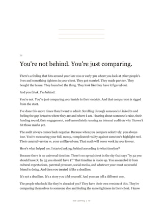 Still Learning | 76
34
You're not behind. You're just comparing.
There's a feeling that hits around your late 20s or early 30s where you look at other people's
lives and something tightens in your chest. They got married. They made partner. They
bought the house. They launched the thing. They look like they have it figured out.
And you think: I'm behind.
You're not. You're just comparing your inside to their outside. And that comparison is rigged
from the start.
I've done this more times than I want to admit. Scrolling through someone's LinkedIn and
feeling the gap between where they are and where I am. Hearing about someone's raise, their
funding round, their engagement, and immediately running an internal audit on why I haven't
hit those marks yet.
The audit always comes back negative. Because when you compare selectively, you always
lose. You're measuring your full, messy, complicated reality against someone's highlight reel.
Their curated version vs. your unfiltered one. That math will never work in your favour.
Here's what helped me. I started asking: behind according to what timeline?
Because there is no universal timeline. There's no spreadsheet in the sky that says "by 32 you
should have X, by 35 you should have Y." That timeline is made up. You assembled it from
cultural expectations, parental pressure, social media, and whatever your most successful
friend is doing. And then you treated it like a deadline.
It's not a deadline. It's a story you told yourself. And you can tell a different one.
The people who look like they're ahead of you? They have their own version of this. They're
comparing themselves to someone else and feeling the same tightness in their chest. I know
 