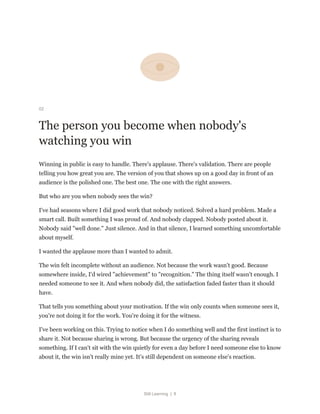 Still Learning | 8
02
The person you become when nobody's
watching you win
Winning in public is easy to handle. There's applause. There's validation. There are people
telling you how great you are. The version of you that shows up on a good day in front of an
audience is the polished one. The best one. The one with the right answers.
But who are you when nobody sees the win?
I've had seasons where I did good work that nobody noticed. Solved a hard problem. Made a
smart call. Built something I was proud of. And nobody clapped. Nobody posted about it.
Nobody said "well done." Just silence. And in that silence, I learned something uncomfortable
about myself.
I wanted the applause more than I wanted to admit.
The win felt incomplete without an audience. Not because the work wasn't good. Because
somewhere inside, I'd wired "achievement" to "recognition." The thing itself wasn't enough. I
needed someone to see it. And when nobody did, the satisfaction faded faster than it should
have.
That tells you something about your motivation. If the win only counts when someone sees it,
you're not doing it for the work. You're doing it for the witness.
I've been working on this. Trying to notice when I do something well and the first instinct is to
share it. Not because sharing is wrong. But because the urgency of the sharing reveals
something. If I can't sit with the win quietly for even a day before I need someone else to know
about it, the win isn't really mine yet. It's still dependent on someone else's reaction.
 