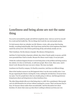 Still Learning | 80
36
Loneliness and being alone are not the same
thing
You can be surrounded by people and still feel completely alone. And you can be by yourself
for a week and feel totally fine. The two things don't track the way most people assume.
I've had seasons where my calendar was full. Dinners, events, calls, group chats buzzing.
Socially, everything looked healthy. But I'd get home and feel this weird emptiness that didn't
match the activity level. Like I'd been performing all day and nobody actually saw me.
That's loneliness. Not the absence of people. The absence of being known.
And then I've had stretches of genuine solitude, days where I barely spoke to anyone, and felt
more grounded than I had in months. Because the silence wasn't empty. It was just quiet.
I think the confusion happens because we treat being alone as the problem and being social as
the solution. So when we feel lonely, we add more people. More events. More noise. And it
doesn't work. Because the issue was never volume. The issue was depth.
Loneliness isn't fixed by company. It's fixed by connection. And those are different things.
Most of the loneliest seasons in my life happened when I was the most socially active. I was
the guy organizing the dinners, hosting the events, making the introductions. Everyone knew
my name. Very few people knew what was actually going on with me. And that gap between
being known about and being known is where loneliness lives.
The other thing nobody tells you is that being alone is a skill. Not a punishment. Most people
can't sit with themselves for an hour without reaching for a screen. That's not because they're
busy. It's because silence makes them uncomfortable. And the discomfort isn't about
boredom. It's about what comes up when there's nothing to distract you from your own
 