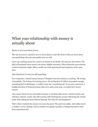 Still Learning | 82
37
What your relationship with money is
actually about
Money is never just about money.
The way you earn it, spend it, save it, stress about it, and talk about it tells you more about
your psychology than any personality test ever will.
I grew up watching money be a source of anxiety in my family. Not poverty, but tension. The
kind of household where money was always slightly uncertain. Where financial conversations
carried emotional weight. Where wealth was both aspirational and suspicious at the same
time.
That shaped me in ways I'm still unpacking.
For a long time, I chased money because I thought it was the solution to a feeling. The feeling
of instability. The feeling of not being secure. The feeling that if I didn't accumulate enough,
something bad would happen. I couldn't name the "something bad." It was just a presence. A
background hum of financial anxiety that never quite went away, no matter how much I
earned.
I hit a point where by any reasonable measure, I was financially secure. And the anxiety was
still there. Quieter, maybe. But still running. Still checking the account. Still doing the mental
math. Still making decisions filtered through "but what if it all disappears?"
That's when I realized the money was never the point. The point was safety. And safety wasn't
a number. It was a feeling. And no number was going to produce a feeling that had to come
from somewhere else.
 