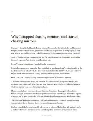 Still Learning | 84
38
Why I stopped chasing mentors and started
chasing mirrors
For years I thought what I needed was a mentor. Someone further ahead who could show me
the path, tell me what to avoid, give me the cheat codes. I spent a lot of energy trying to find
that person. Networking events. LinkedIn messages. Coffee meetings with people I admired.
Some of those conversations were great. But the mentor-as-saviour thing never materialized
the way I expected. And at some point I realized why.
I wasn't looking for guidance. I was looking for permission.
I wanted someone more successful than me to look at my plan and say "yes, this is right, go do
it." Because if they validated it, the risk would feel smaller. If it didn't work, at least I followed
expert advice. The mentor was a safety net disguised as personal development.
Once I saw that, I started looking for something different. Not mentors. Mirrors.
A mirror is someone who shows you yourself. Not someone who tells you what to do, but
someone who reflects back what they see. Your patterns. Your blind spots. The gap between
what you say you want and what you actually do.
Mirrors aren't always more experienced than you. Sometimes they're peers. Sometimes
they're younger. Sometimes they're your girlfriend who says something at dinner that exposes
a pattern you've been running for a decade. The credential doesn't matter. The honesty does.
The difference between a mentor and a mirror is accountability. A mentor gives you advice
you can take or leave. A mirror shows you something you can't unsee.
I've had a handful of people in my life who served as mirrors. My brother. A few close friends.
A partner who wasn't impressed by the same things that impressed everyone else. These
 