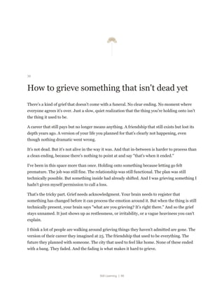 Still Learning | 86
39
How to grieve something that isn't dead yet
There's a kind of grief that doesn't come with a funeral. No clear ending. No moment where
everyone agrees it's over. Just a slow, quiet realization that the thing you're holding onto isn't
the thing it used to be.
A career that still pays but no longer means anything. A friendship that still exists but lost its
depth years ago. A version of your life you planned for that's clearly not happening, even
though nothing dramatic went wrong.
It's not dead. But it's not alive in the way it was. And that in-between is harder to process than
a clean ending, because there's nothing to point at and say "that's when it ended."
I've been in this space more than once. Holding onto something because letting go felt
premature. The job was still fine. The relationship was still functional. The plan was still
technically possible. But something inside had already shifted. And I was grieving something I
hadn't given myself permission to call a loss.
That's the tricky part. Grief needs acknowledgment. Your brain needs to register that
something has changed before it can process the emotion around it. But when the thing is still
technically present, your brain says "what are you grieving? It's right there." And so the grief
stays unnamed. It just shows up as restlessness, or irritability, or a vague heaviness you can't
explain.
I think a lot of people are walking around grieving things they haven't admitted are gone. The
version of their career they imagined at 25. The friendship that used to be everything. The
future they planned with someone. The city that used to feel like home. None of these ended
with a bang. They faded. And the fading is what makes it hard to grieve.
 
