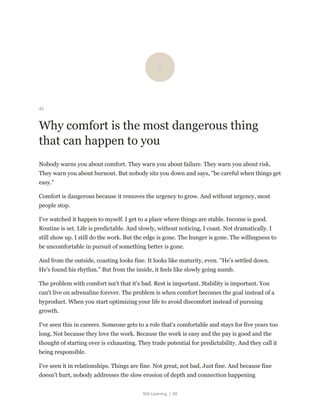 Still Learning | 88
40
Why comfort is the most dangerous thing
that can happen to you
Nobody warns you about comfort. They warn you about failure. They warn you about risk.
They warn you about burnout. But nobody sits you down and says, "be careful when things get
easy."
Comfort is dangerous because it removes the urgency to grow. And without urgency, most
people stop.
I've watched it happen to myself. I get to a place where things are stable. Income is good.
Routine is set. Life is predictable. And slowly, without noticing, I coast. Not dramatically. I
still show up. I still do the work. But the edge is gone. The hunger is gone. The willingness to
be uncomfortable in pursuit of something better is gone.
And from the outside, coasting looks fine. It looks like maturity, even. "He's settled down.
He's found his rhythm." But from the inside, it feels like slowly going numb.
The problem with comfort isn't that it's bad. Rest is important. Stability is important. You
can't live on adrenaline forever. The problem is when comfort becomes the goal instead of a
byproduct. When you start optimizing your life to avoid discomfort instead of pursuing
growth.
I've seen this in careers. Someone gets to a role that's comfortable and stays for five years too
long. Not because they love the work. Because the work is easy and the pay is good and the
thought of starting over is exhausting. They trade potential for predictability. And they call it
being responsible.
I've seen it in relationships. Things are fine. Not great, not bad. Just fine. And because fine
doesn't hurt, nobody addresses the slow erosion of depth and connection happening
 