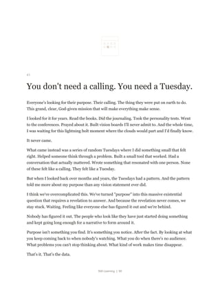 Still Learning | 90
41
You don't need a calling. You need a Tuesday.
Everyone's looking for their purpose. Their calling. The thing they were put on earth to do.
This grand, clear, God-given mission that will make everything make sense.
I looked for it for years. Read the books. Did the journaling. Took the personality tests. Went
to the conferences. Prayed about it. Built vision boards I'll never admit to. And the whole time,
I was waiting for this lightning bolt moment where the clouds would part and I'd finally know.
It never came.
What came instead was a series of random Tuesdays where I did something small that felt
right. Helped someone think through a problem. Built a small tool that worked. Had a
conversation that actually mattered. Wrote something that resonated with one person. None
of these felt like a calling. They felt like a Tuesday.
But when I looked back over months and years, the Tuesdays had a pattern. And the pattern
told me more about my purpose than any vision statement ever did.
I think we've overcomplicated this. We've turned "purpose" into this massive existential
question that requires a revelation to answer. And because the revelation never comes, we
stay stuck. Waiting. Feeling like everyone else has figured it out and we're behind.
Nobody has figured it out. The people who look like they have just started doing something
and kept going long enough for a narrative to form around it.
Purpose isn't something you find. It's something you notice. After the fact. By looking at what
you keep coming back to when nobody's watching. What you do when there's no audience.
What problems you can't stop thinking about. What kind of work makes time disappear.
That's it. That's the data.
 