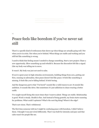 Still Learning | 92
42
Peace feels like boredom if you've never sat
still
There's a specific kind of restlessness that shows up when things are actually going well. Not
when you're in crisis. Not when you're behind. When things are stable and working and you
still feel like something is wrong.
I used to think that feeling meant I needed to change something. Start a new project. Chase a
new opportunity. Blow something up and rebuild it. Because the discomfort felt like a signal.
Like my body was telling me to move.
It wasn't. My body was just not used to calm.
If you've spent years in high-stimulus environments, building things from zero, putting out
fires, running on adrenaline, then peace doesn't feel like peace. It feels like something is
missing. It feels like you're falling behind. It feels boring.
And the dangerous part is that "I'm bored" sounds like a valid reason to act. It sounds like
ambition. It sounds like drive. But sometimes it's just addiction to chaos wearing a better
outfit.
I've caught myself doing this more times than I want to admit. Things are stable. Relationship
is good. Work is steady. Health is fine. And instead of being grateful, my brain starts scanning
for problems. What could I optimize? What's the next big thing? Where's the edge?
That's not vision. That's withdrawal.
The first time someone told me I might be confusing peace with boredom, I didn't believe
them. I thought I was just wired differently. That I was built for intensity and pace and that
calm wasn't for people like me.
 