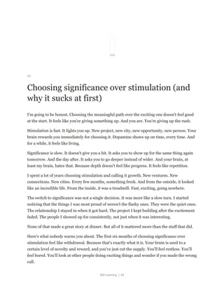 Still Learning | 94
43
Choosing significance over stimulation (and
why it sucks at first)
I'm going to be honest. Choosing the meaningful path over the exciting one doesn't feel good
at the start. It feels like you're giving something up. And you are. You're giving up the rush.
Stimulation is fast. It lights you up. New project, new city, new opportunity, new person. Your
brain rewards you immediately for choosing it. Dopamine shows up on time, every time. And
for a while, it feels like living.
Significance is slow. It doesn't give you a hit. It asks you to show up for the same thing again
tomorrow. And the day after. It asks you to go deeper instead of wider. And your brain, at
least my brain, hates that. Because depth doesn't feel like progress. It feels like repetition.
I spent a lot of years choosing stimulation and calling it growth. New ventures. New
connections. New cities. Every few months, something fresh. And from the outside, it looked
like an incredible life. From the inside, it was a treadmill. Fast, exciting, going nowhere.
The switch to significance was not a single decision. It was more like a slow turn. I started
noticing that the things I was most proud of weren't the flashy ones. They were the quiet ones.
The relationship I stayed in when it got hard. The project I kept building after the excitement
faded. The people I showed up for consistently, not just when it was interesting.
None of that made a great story at dinner. But all of it mattered more than the stuff that did.
Here's what nobody warns you about. The first six months of choosing significance over
stimulation feel like withdrawal. Because that's exactly what it is. Your brain is used to a
certain level of novelty and reward, and you've just cut the supply. You'll feel restless. You'll
feel bored. You'll look at other people doing exciting things and wonder if you made the wrong
call.
 