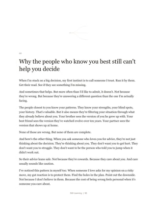 Still Learning | 96
44
Why the people who know you best still can't
help you decide
When I'm stuck on a big decision, my first instinct is to call someone I trust. Run it by them.
Get their read. See if they see something I'm missing.
And sometimes that helps. But more often than I'd like to admit, it doesn't. Not because
they're wrong. But because they're answering a different question than the one I'm actually
facing.
The people closest to you know your patterns. They know your strengths, your blind spots,
your history. That's valuable. But it also means they're filtering your situation through what
they already believe about you. Your brother sees the version of you he grew up with. Your
best friend sees the version they've watched evolve over ten years. Your partner sees the
version that shows up at home.
None of those are wrong. But none of them are complete.
And here's the other thing. When you ask someone who loves you for advice, they're not just
thinking about the decision. They're thinking about you. They don't want you to get hurt. They
don't want you to struggle. They don't want to be the person who told you to jump when it
didn't work out.
So their advice leans safe. Not because they're cowards. Because they care about you. And care
usually sounds like caution.
I've noticed this pattern in myself too. When someone I love asks for my opinion on a risky
move, my gut reaction is to protect them. Find the holes in the plan. Point out the downside.
Not because I don't believe in them. Because the cost of being wrong feels personal when it's
someone you care about.
 