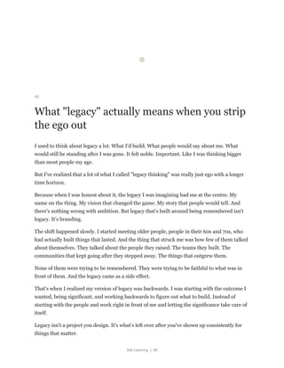 Still Learning | 98
45
What "legacy" actually means when you strip
the ego out
I used to think about legacy a lot. What I'd build. What people would say about me. What
would still be standing after I was gone. It felt noble. Important. Like I was thinking bigger
than most people my age.
But I've realized that a lot of what I called "legacy thinking" was really just ego with a longer
time horizon.
Because when I was honest about it, the legacy I was imagining had me at the centre. My
name on the thing. My vision that changed the game. My story that people would tell. And
there's nothing wrong with ambition. But legacy that's built around being remembered isn't
legacy. It's branding.
The shift happened slowly. I started meeting older people, people in their 60s and 70s, who
had actually built things that lasted. And the thing that struck me was how few of them talked
about themselves. They talked about the people they raised. The teams they built. The
communities that kept going after they stepped away. The things that outgrew them.
None of them were trying to be remembered. They were trying to be faithful to what was in
front of them. And the legacy came as a side effect.
That's when I realized my version of legacy was backwards. I was starting with the outcome I
wanted, being significant, and working backwards to figure out what to build. Instead of
starting with the people and work right in front of me and letting the significance take care of
itself.
Legacy isn't a project you design. It's what's left over after you've shown up consistently for
things that matter.
 