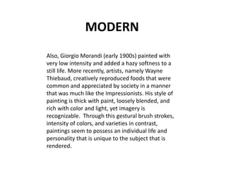 MODERN
Also, Giorgio Morandi (early 1900s) painted with
very low intensity and added a hazy softness to a
still life. More recently, artists, namely Wayne
Thiebaud, creatively reproduced foods that were
common and appreciated by society in a manner
that was much like the Impressionists. His style of
painting is thick with paint, loosely blended, and
rich with color and light, yet imagery is
recognizable. Through this gestural brush strokes,
intensity of colors, and varieties in contrast,
paintings seem to possess an individual life and
personality that is unique to the subject that is
rendered.
 