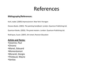 References
Bibliography/References:

Kuhl, Isabel. (2009) Impressionism. New York: Parragon

Oceana Books. (2003). The painting handbook. London: Quantum Publishing Ltd.

Quantum Books. (2003). The great masters. London: Quantum Publishing Ltd.

Rodriquez, Susan. (2007). Art smart, Pearson Education


Artists and Terms:
•Cezanne, Paul
•Chroma
•Manet, Edouard
•Momentomori
•Morandi, Giorgio
•Thiebaud, Wayne
•Vanitas
 