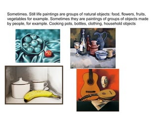 Sometimes. Still life paintings are groups of natural objects: food, flowers, fruits,
vegetables for example. Sometimes they are paintings of groups of objects made
by people, for example. Cooking pots, bottles, clothing, household objects

 