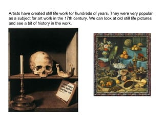 Artists have created still life work for hundreds of years. They were very popular
as a subject for art work in the 17th century. We can look at old still life pictures
and see a bit of history in the work.

 