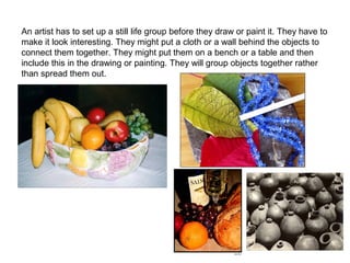 An artist has to set up a still life group before they draw or paint it. They have to
make it look interesting. They might put a cloth or a wall behind the objects to
connect them together. They might put them on a bench or a table and then
include this in the drawing or painting. They will group objects together rather
than spread them out.

 