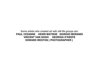 Some artists who created art with still life groups are:
PAUL CEZANNE HENRI MATISSE GIORGIO MORANDI
VINCENT VAN GOGH GEORGIA O’KEEFE
EDWARD WESTON ( PHOTOGRAPHER )

 