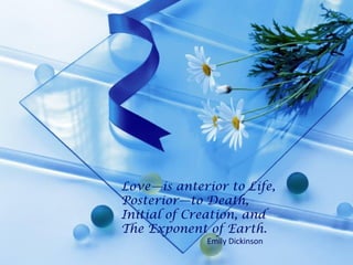 Love—is anterior to Life,
Posterior—to Death,
Initial of Creation, and
The Exponent of Earth.
Emily Dickinson
 
