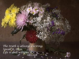 The truth is always exciting.
Speak it, then.
Life is dull without it.
Pearl S. Buck
 