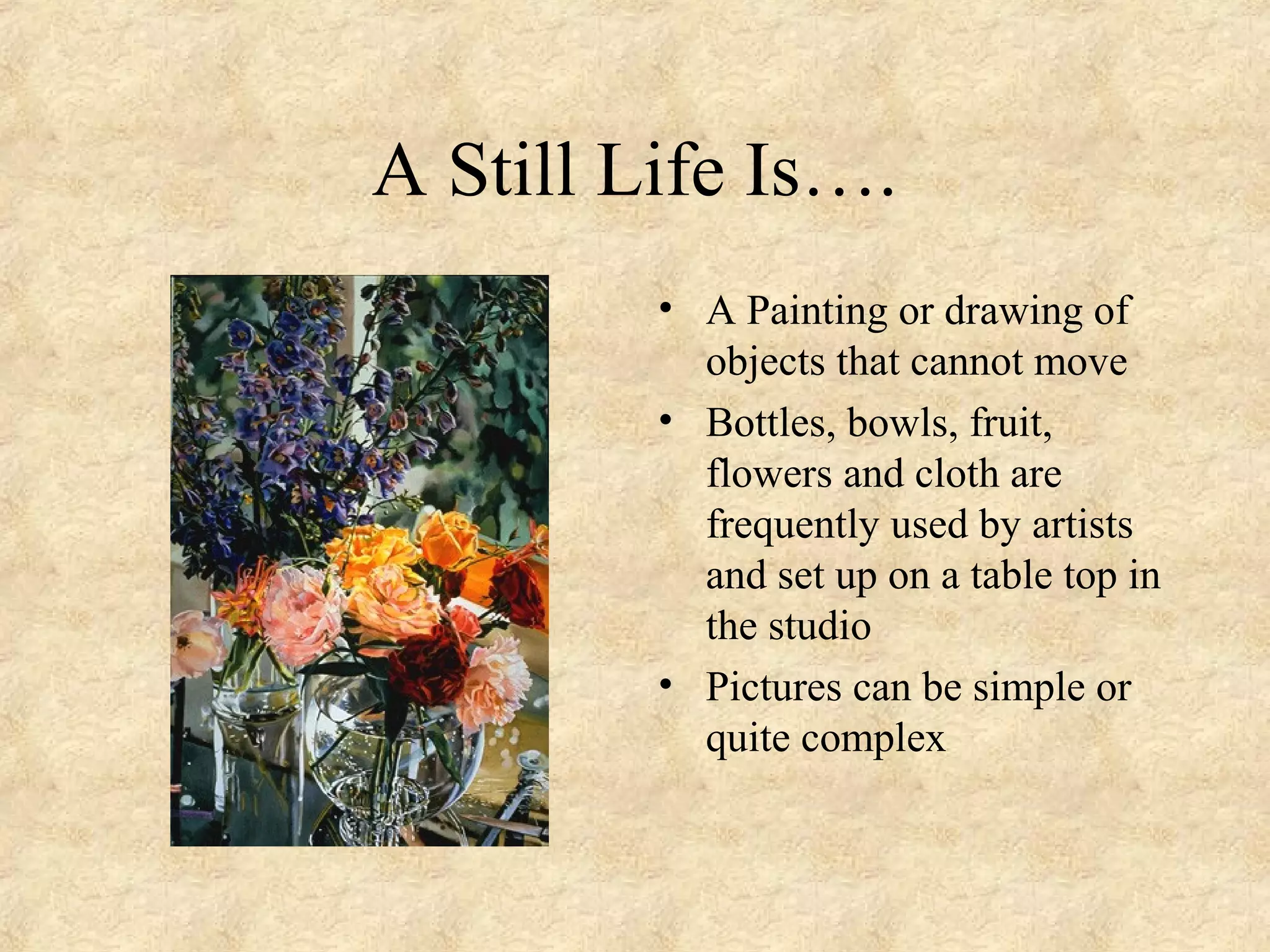 A Still Life Is….
• A Painting or drawing of
objects that cannot move
• Bottles, bowls, fruit,
flowers and cloth are
frequently used by artists
and set up on a table top in
the studio
• Pictures can be simple or
quite complex
 