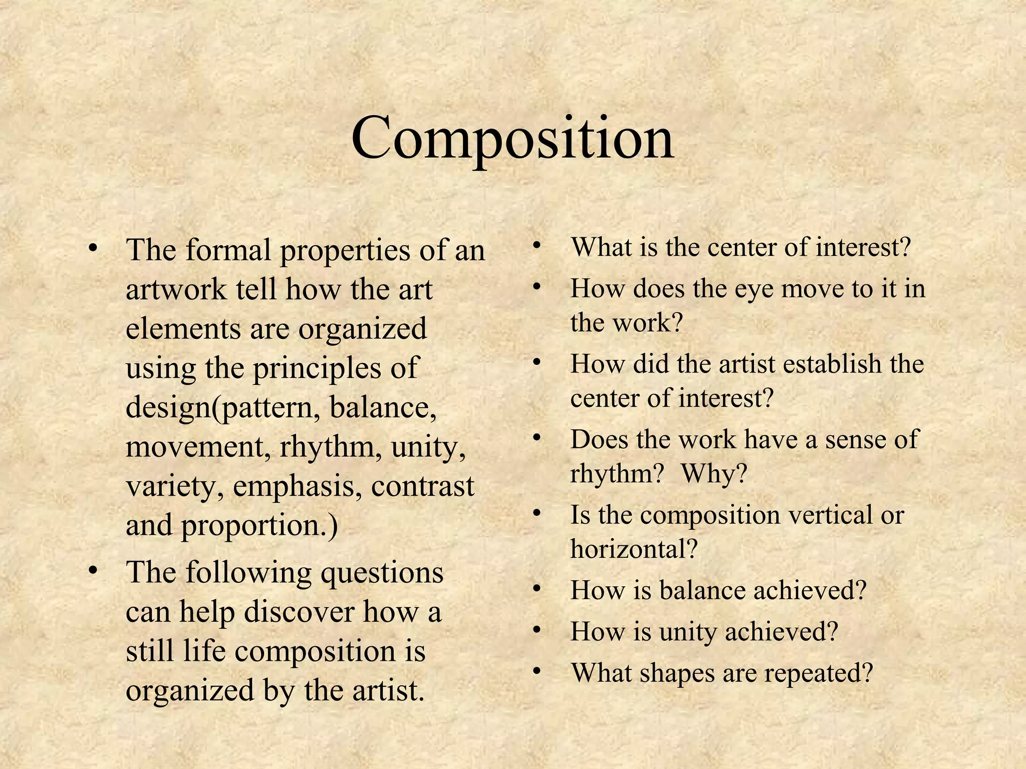 Composition
• The formal properties of an
artwork tell how the art
elements are organized
using the principles of
design(pattern, balance,
movement, rhythm, unity,
variety, emphasis, contrast
and proportion.)
• The following questions
can help discover how a
still life composition is
organized by the artist.
• What is the center of interest?
• How does the eye move to it in
the work?
• How did the artist establish the
center of interest?
• Does the work have a sense of
rhythm? Why?
• Is the composition vertical or
horizontal?
• How is balance achieved?
• How is unity achieved?
• What shapes are repeated?
 