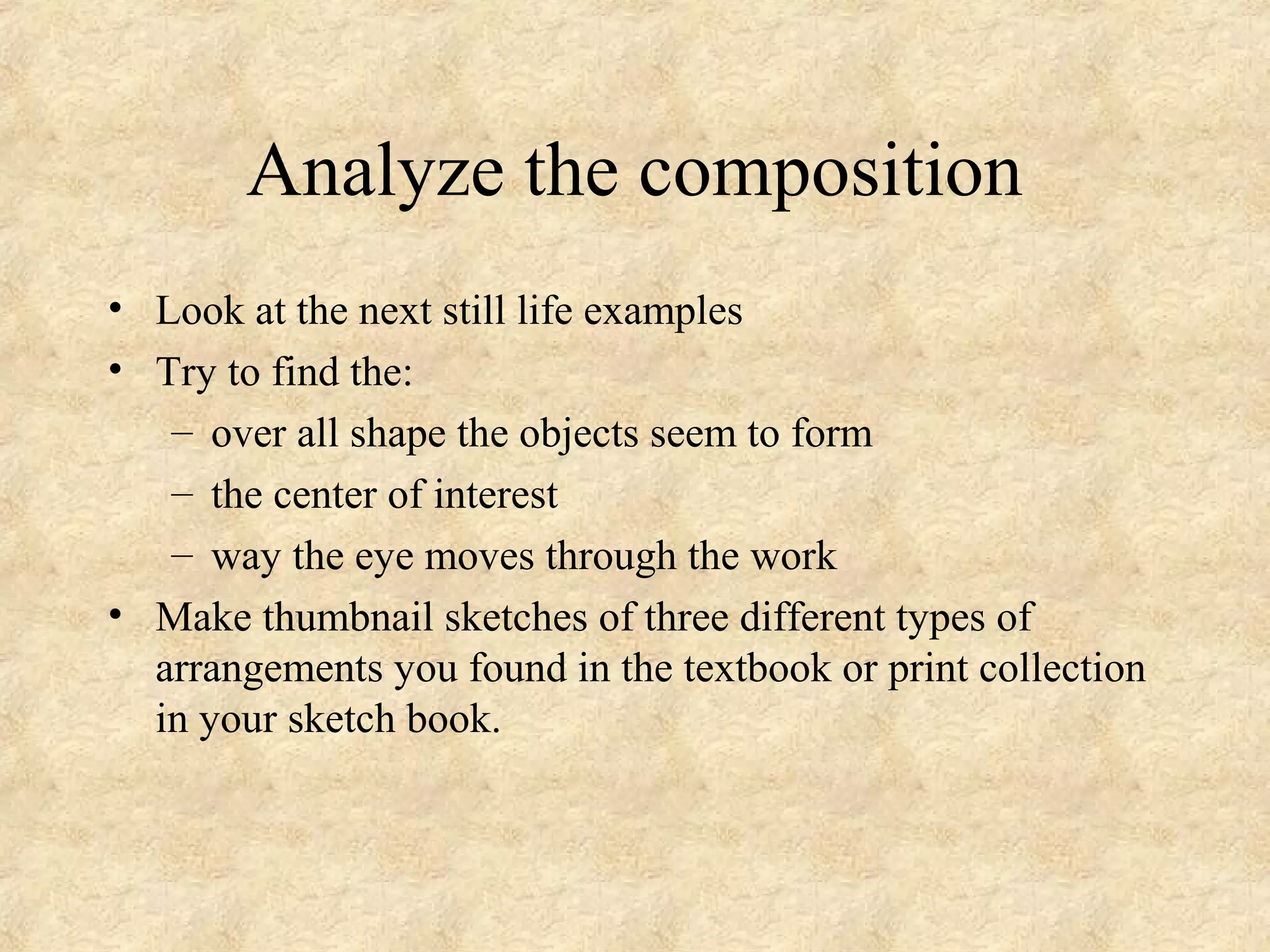 Analyze the composition
• Look at the next still life examples
• Try to find the:
– over all shape the objects seem to form
– the center of interest
– way the eye moves through the work
• Make thumbnail sketches of three different types of
arrangements you found in the textbook or print collection
in your sketch book.
 