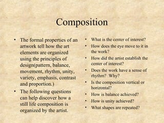 Composition
• The formal properties of an
artwork tell how the art
elements are organized
using the principles of
design(pattern, balance,
movement, rhythm, unity,
variety, emphasis, contrast
and proportion.)
• The following questions
can help discover how a
still life composition is
organized by the artist.
• What is the center of interest?
• How does the eye move to it in
the work?
• How did the artist establish the
center of interest?
• Does the work have a sense of
rhythm? Why?
• Is the composition vertical or
horizontal?
• How is balance achieved?
• How is unity achieved?
• What shapes are repeated?
 