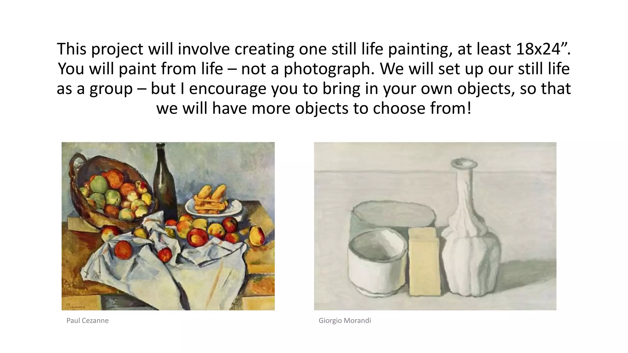 This project will involve creating one still life painting, at least 18x24”.
You will paint from life – not a photograph. We will set up our still life
as a group – but I encourage you to bring in your own objects, so that
we will have more objects to choose from!
Paul Cezanne Giorgio Morandi
 