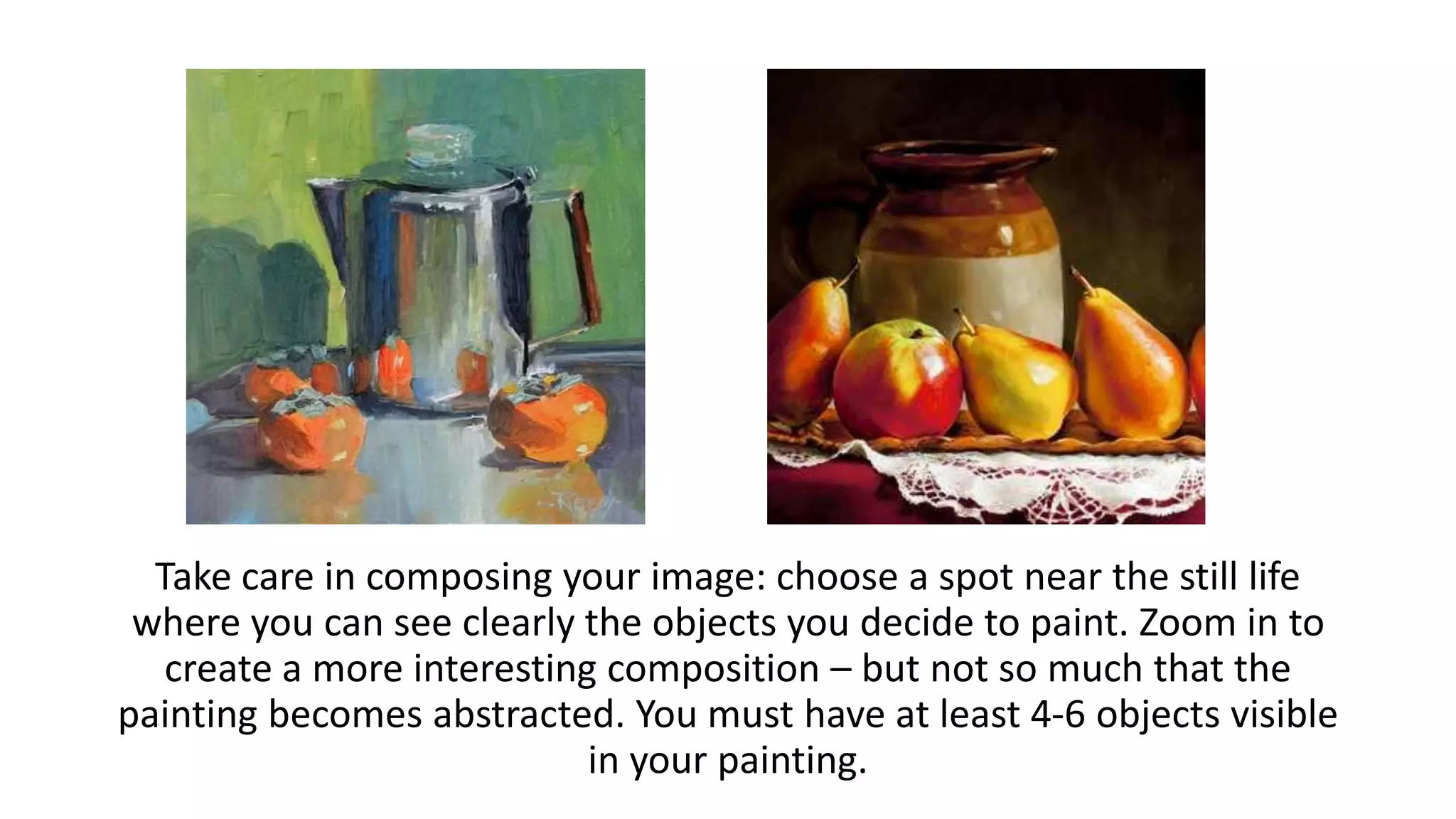Take care in composing your image: choose a spot near the still life
where you can see clearly the objects you decide to paint. Zoom in to
create a more interesting composition – but not so much that the
painting becomes abstracted. You must have at least 4-6 objects visible
in your painting.
 