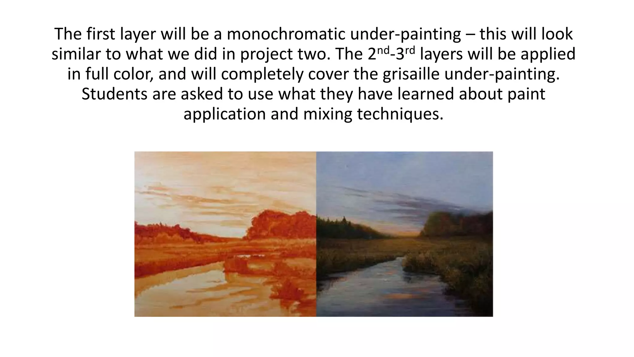 The first layer will be a monochromatic under-painting – this will look
similar to what we did in project two. The 2nd-3rd layers will be applied
in full color, and will completely cover the grisaille under-painting.
Students are asked to use what they have learned about paint
application and mixing techniques.
 