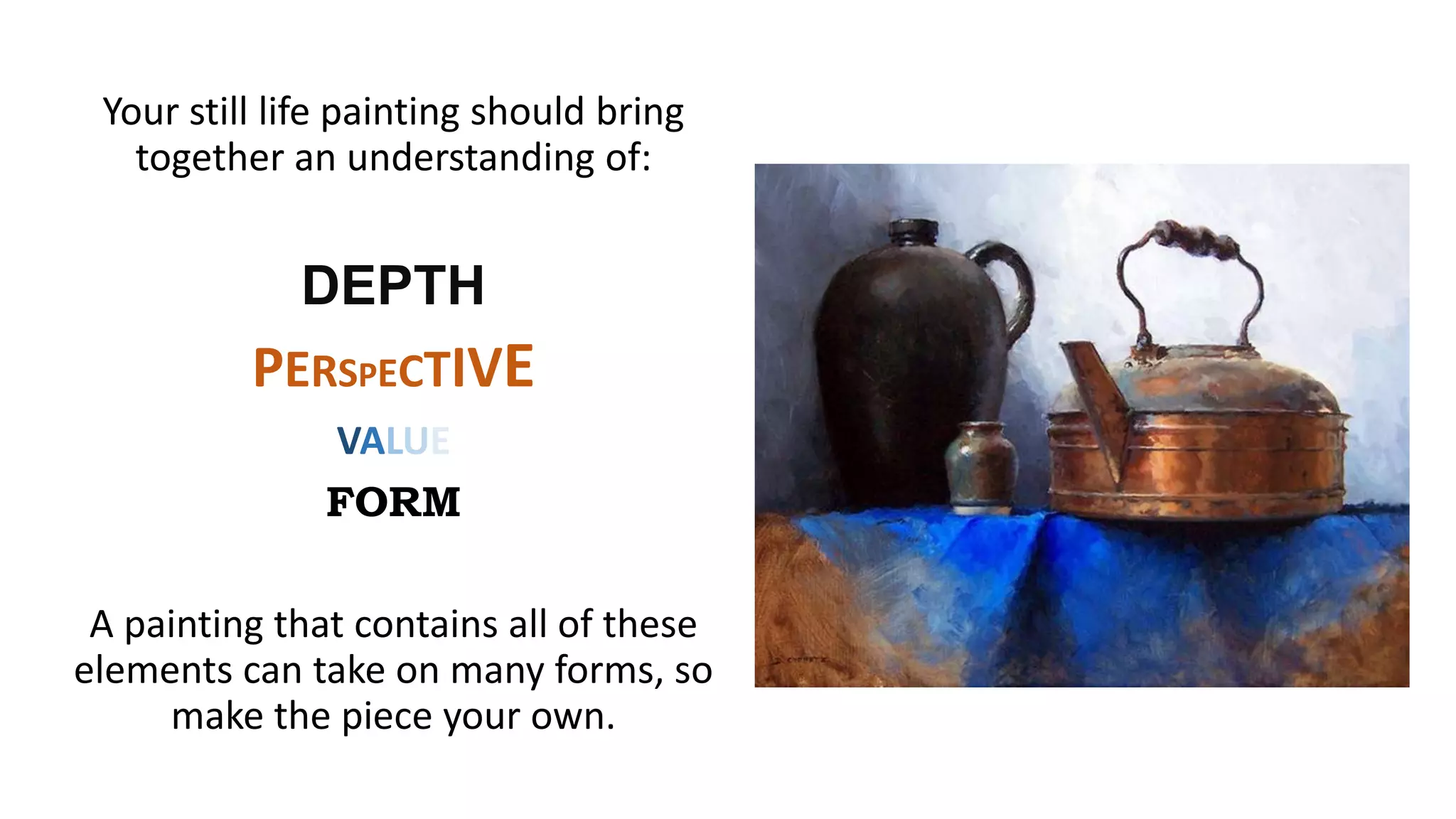 Your still life painting should bring
together an understanding of:
DEPTH
PERSPECTIVE
VALUE
FORM
A painting that contains all of these
elements can take on many forms, so
make the piece your own.
 