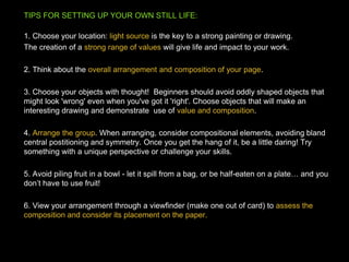 TIPS FOR SETTING UP YOUR OWN STILL LIFE:
1. Choose your location: light source is the key to a strong painting or drawing.
The creation of a strong range of values will give life and impact to your work.
2. Think about the overall arrangement and composition of your page.
3. Choose your objects with thought! Beginners should avoid oddly shaped objects that
might look 'wrong' even when you've got it 'right'. Choose objects that will make an
interesting drawing and demonstrate use of value and composition.
4. Arrange the group. When arranging, consider compositional elements, avoiding bland
central postitioning and symmetry. Once you get the hang of it, be a little daring! Try
something with a unique perspective or challenge your skills.
5. Avoid piling fruit in a bowl - let it spill from a bag, or be half-eaten on a plate… and you
don’t have to use fruit!
6. View your arrangement through a viewfinder (make one out of card) to assess the
composition and consider its placement on the paper.
 