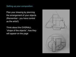 Setting up your composition:
Plan your drawing by planning
the arrangement of your objects
(Remember - you have control
as the artist!)
Think about the OVERALL
“shape of the objects”, how they
will appear on the page
 