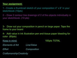 Your assignment:
1 - Create a thumbnail sketch of your composition 4” x 6” in your
sketchbook (10pts)
2 – Draw 2 contour line drawings of 2 of the objects individually in
your sketchbook. (10 pts)
3- Draw out your composition in pencil on large paper. Tape the
frame to your board
4- Add value in ink illustration pen and tissue paper bleeding for
color (80pts)
Keep in mind: 100pts TOTAL
Elements of Art Line/Value
Effort Composition
CraftsmanshipCreativity
 