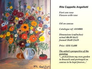 Rita Cappello Angellotti Fiori con vaso  Flowers with vase    Oil on canvas Catalogue ref : 6NM001 Dimensions (cm/inches) actual 40x30 16x12 framed 59x49 23x19  Price : US$ 15,600   The artist's perspective of the painting "...picked from my own garden in Brussels and portrayed on canvas to be kept forever...' 