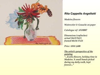 Rita Cappello Angellotti Madeira flowers   Watercolor & Gouache on paper   Catalogue ref : 6NM007 Dimensions (cm/inches) actual 24x33 9x13  framed 44x54 17x21 Price : US$ 5,600 The artist's perspective of the painting "...Exotic flowers, holiday time in Madeira. A small bunch picked during my daily walk, kept forever..." 