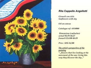Rita Cappello Angellotti Girasoli con cielo  Sunflowers with sky   Oil on canvas Catalogue ref : 6NM008  Dimensions (cm/inches) actual 92x70 36x27 framed 122x100 48x39  Price : US$ 24,500   The artist's perspective of the painting "...flowers that live looking at the movement of the sun. Living this way they discover the sky..." 