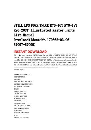  
 
 
 
STILL LPG FORK TRUCK R70-16T R70-18T
R70-20CT Illustrated Master Parts
List Manual
Download(Ident-Nr.170562-03.06
R7097-R7099)
INSTANT DOWNLOAD 
This  is  the  most  complete  PARTS  Manual  for  the  STILL  LPG  FORK  TRUCK  R70‐16T  R70‐18T 
R70‐20CT .Parts Manual can come in handy especially when you have to do immediate repair to 
your STILL LPG FORK TRUCK R70‐16T R70‐18T R70‐20CT.Parts Manual comes with comprehensive 
details  regarding  technical  data.  Diagrams  a  complete  list  of  STILL  LPG  FORK  TRUCK  R70‐16T 
R70‐18T R70‐20CT Parts and pictures.This is a must for the Do‐It‐Yours.You will not be dissatisfied.   
=======================================================   
Manual Covers:   
 
PRODUCT INFORMATION   
ELECTRIC MOTOR   
IC ENGINE   
IC ENGINE AUXILIARY PARTS   
IC ENGINE EXHAUST SYSTEM   
MECHANICAL DRIVE AXLE   
CHASSIS   
DRIVERS POSITION   
STEERING SYSTEM   
WHEELS AND TYRES   
BRAKING SYSTEM   
CONTROLS   
DISPLAY ELEMENT   
ELECTRICS; ELECTRONICS   
ELECTRONIC CONTROLS   
HYDRAULICS   
WORKING HYDRAULICS   
VALVE   
LOAD LIFTING SYSTEM   
 