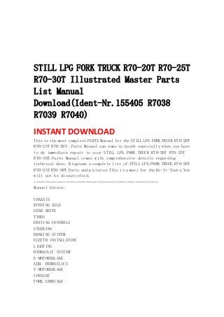  
 
 
 
 
STILL LPG FORK TRUCK R70-20T R70-25T
R70-30T Illustrated Master Parts
List Manual
Download(Ident-Nr.155405 R7038
R7039 R7040)
INSTANT DOWNLOAD 
This is the most complete PARTS Manual for the STILL LPG FORK TRUCK R70-20T
R70-25T R70-30T .Parts Manual can come in handy especially when you have
to do immediate repair to your STILL LPG FORK TRUCK R70-20T R70-25T
R70-30T.Parts Manual comes with comprehensive details regarding
technical data. Diagrams a complete list of STILL LPG FORK TRUCK R70-20T
R70-25T R70-30T Parts and pictures.This is a must for the Do-It-Yours.You
will not be dissatisfied.
=======================================================
Manual Covers:
CHASSIS
RUNNING AXLE
GEAR DRIVE
TYRES
DRIVING CONTROLS
STEERING
BRAKING SYSTEM
ELECTR.INSTALLATION
LIGHTING
HYDRAULIC SYSTEM
E-MOTORANLAGE
ADD. HYDRAULICS
V-MOTORANLAGE
UPRIGHT
FORK CARRIAGE
 
