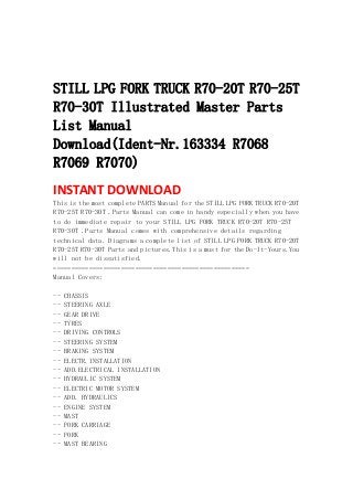 
 
 
STILL LPG FORK TRUCK R70-20T R70-25T
R70-30T Illustrated Master Parts
List Manual
Download(Ident-Nr.163334 R7068
R7069 R7070)
INSTANT DOWNLOAD 
This is the most complete PARTS Manual for the STILL LPG FORK TRUCK R70-20T
R70-25T R70-30T .Parts Manual can come in handy especially when you have
to do immediate repair to your STILL LPG FORK TRUCK R70-20T R70-25T
R70-30T .Parts Manual comes with comprehensive details regarding
technical data. Diagrams a complete list of STILL LPG FORK TRUCK R70-20T
R70-25T R70-30T Parts and pictures.This is a must for the Do-It-Yours.You
will not be dissatisfied.
=======================================================
Manual Covers:
-- CHASSIS
-- STEERING AXLE
-- GEAR DRIVE
-- TYRES
-- DRIVING CONTROLS
-- STEERING SYSTEM
-- BRAKING SYSTEM
-- ELECTR.INSTALLATION
-- ADD.ELECTRICAL INSTALLATION
-- HYDRAULIC SYSTEM
-- ELECTRIC MOTOR SYSTEM
-- ADD. HYDRAULICS
-- ENGINE SYSTEM
-- MAST
-- FORK CARRIAGE
-- FORK
-- MAST BEARING
 