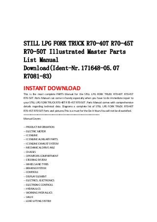  
 
 
 
STILL LPG FORK TRUCK R70-40T R70-45T
R70-50T Illustrated Master Parts
List Manual
Download(Ident-Nr.171648-05.07
R7081-83)
INSTANT DOWNLOAD 
This  is  the  most  complete  PARTS  Manual  for  the  STILL  LPG  FORK  TRUCK  R70‐40T  R70‐45T 
R70‐50T .Parts Manual can come in handy especially when you have to do immediate repair to 
your STILL LPG FORK TRUCK R70‐40T R70‐45T R70‐50T .Parts Manual comes with comprehensive 
details  regarding  technical  data.  Diagrams  a  complete  list  of  STILL  LPG  FORK  TRUCK  R70‐40T 
R70‐45T R70‐50T Parts and pictures.This is a must for the Do‐It‐Yours.You will not be dissatisfied.   
=======================================================   
Manual Covers:   
 
‐‐ PRODUCT INFORMATION   
‐‐ ELECTRIC MOTOR   
‐‐ IC ENGINE   
‐‐ IC ENGINE AUXILIARY PARTS   
‐‐ IC ENGINE EXHAUST SYSTEM   
‐‐ MECHANICAL DRIVE AXLE   
‐‐ CHASSIS   
‐‐ OPERATORS COMPARTMENT   
‐‐ STEERING SYSTEM   
‐‐ WHEELS AND TYRES   
‐‐ BRAKING SYSTEM   
‐‐ CONTROLS   
‐‐ DISPLAY ELEMENT   
‐‐ ELECTRICS; ELECTRONICS   
‐‐ ELECTRONIC CONTROLS   
‐‐ HYDRAULICS   
‐‐ WORKING HYDRAULICS   
‐‐ VALVE   
‐‐ LOAD LIFTING SYSTEM   
 