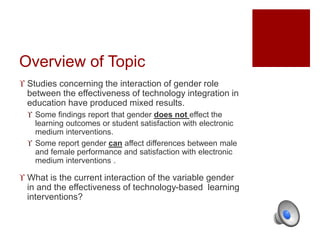 Overview of Topic 
 Studies concerning the interaction of gender role 
between the effectiveness of technology integration in 
education have produced mixed results. 
 Some findings report that gender does not effect the 
learning outcomes or student satisfaction with electronic 
medium interventions. 
 Some report gender can affect differences between male 
and female performance and satisfaction with electronic 
medium interventions . 
 What is the current interaction of the variable gender 
in and the effectiveness of technology-based learning 
interventions? 
 