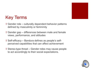 Key Terms 
 Gender role – culturally dependent behavior patterns 
defined by masculinity or femininity 
 Gender gap – differences between male and female 
views, performance, and attitudes 
 Self-efficacy – Bandura defines as people’s self-perceived 
capabilities that can affect achievement 
 Stereo-type threat – Gender roles may cause people 
to act accordingly to their social expectations. 
 