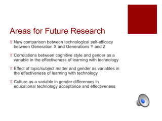 Areas for Future Research 
 New comparison between technological self-efficacy 
between Generation X and Generations Y and Z 
 Correlations between cognitive style and gender as a 
variable in the effectiveness of learning with technology 
 Effect of topic/subject matter and gender as variables in 
the effectiveness of learning with technology 
 Culture as a variable in gender differences in 
educational technology acceptance and effectiveness 
 