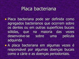 Placa bacteriana  Placa bacteriana pode ser definida como agregados bacterianos que ocorrem sobre os dentes ou em outras superfícies bucais sólidas, que na maioria das vezes desenvolve-se sobre uma película adquirida  A placa bacteriana em algumas vezes é responsável por algumas doenças bucais como a cárie e as doenças periodontais. 