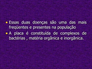 Essas duas doenças são uma das mais freqüentes e presentes na população A placa é constituída de complexos de bactérias , matéria orgânica e inorgânica.  