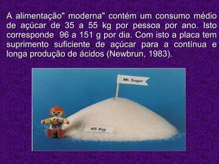 A alimentação" moderna" contém um consumo médio de açúcar de 35 a 55 kg por pessoa por ano. Isto corresponde  96 a 151 g por dia. Com isto a placa tem suprimento suficiente de açúcar para a contínua e longa produção de ácidos (Newbrun, 1983).  
