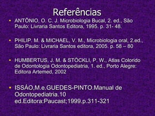 Referências ANTÔNIO, O. C. J. Microbiologia Bucal, 2. ed., São Paulo: Livraria Santos Editora, 1995. p. 31- 48. PHILIP. M. & MICHAEL, V. M., Microbiologia oral, 2.ed., São Paulo: Livraria Santos editora, 2005. p. 58 – 80 HUMBERTUS, J. M. & STÖCKLI, P. W., Atlas Colorido de Odontologia Odontopediatria, 1. ed., Porto Alegre: Editora Artemed, 2002 ISSÁO,M.e.GUEDES-PINTO.Manual de Odontopediatria.10 ed.Editora:Paucast;1999.p.311-321 