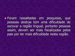 Foram ressaltadas em pesquisas, que pessoas destras tem uma dificuldade de escovar a região lingual, portanto pessoas assim, devem ser mais fiscalizadas pelos pais por ter mais dificuldade nesta região. 
