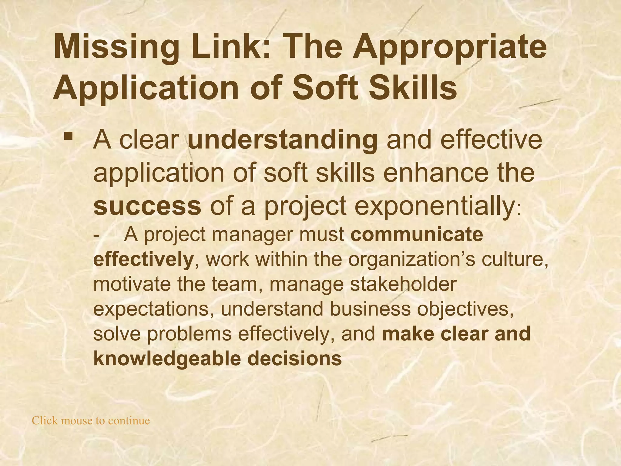 Missing Link: The Appropriate
Application of Soft Skills
Click mouse to continue
 A clear understanding and effective
application of soft skills enhance the
success of a project exponentially:
- A project manager must communicate
effectively, work within the organization’s culture,
motivate the team, manage stakeholder
expectations, understand business objectives,
solve problems effectively, and make clear and
knowledgeable decisions
 