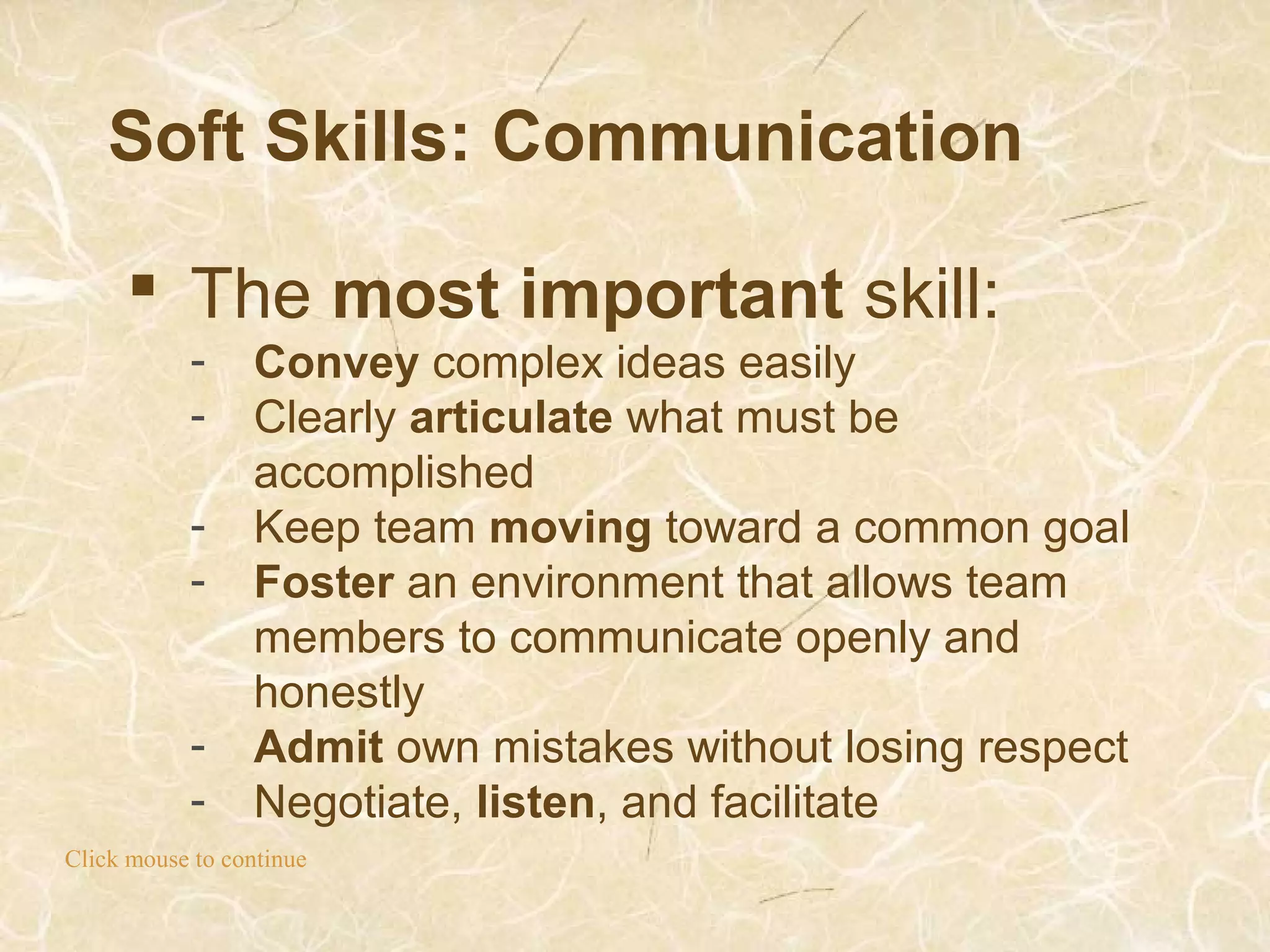 Soft Skills: Communication
Click mouse to continue
 The most important skill:
- Convey complex ideas easily
- Clearly articulate what must be
accomplished
- Keep team moving toward a common goal
- Foster an environment that allows team
members to communicate openly and
honestly
- Admit own mistakes without losing respect
- Negotiate, listen, and facilitate
 